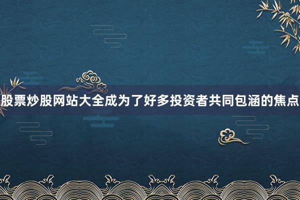 股票炒股网站大全成为了好多投资者共同包涵的焦点