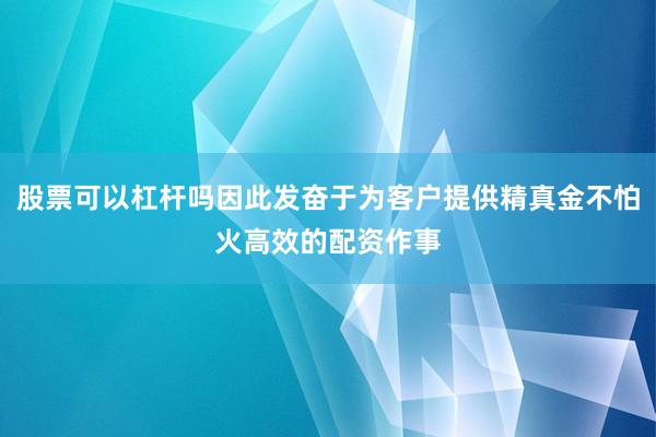 股票可以杠杆吗因此发奋于为客户提供精真金不怕火高效的配资作事