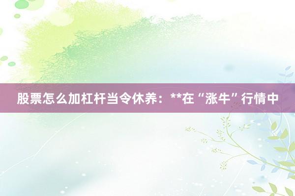 股票怎么加杠杆当令休养：**在“涨牛”行情中
