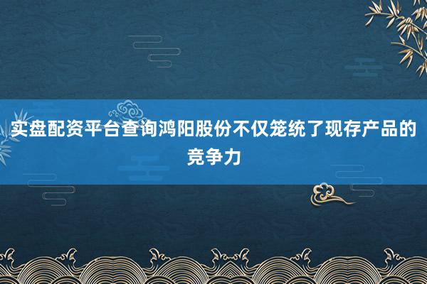 实盘配资平台查询鸿阳股份不仅笼统了现存产品的竞争力