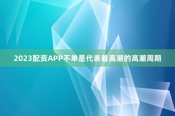2023配资APP不单是代表着高潮的高潮周期