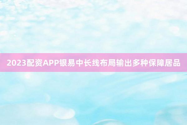 2023配资APP银易中长线布局输出多种保障居品