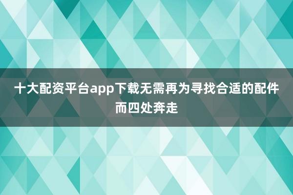 十大配资平台app下载无需再为寻找合适的配件而四处奔走