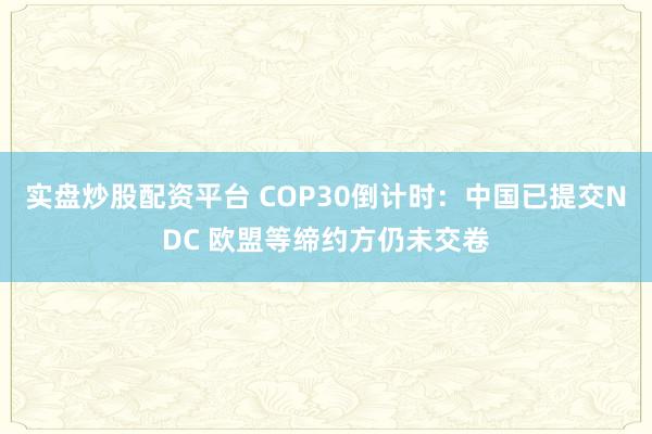 实盘炒股配资平台 COP30倒计时：中国已提交NDC 欧盟等缔约方仍未交卷