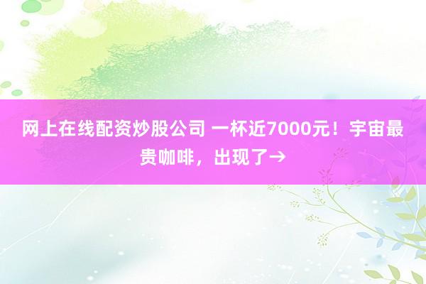 网上在线配资炒股公司 一杯近7000元！宇宙最贵咖啡，出现了→