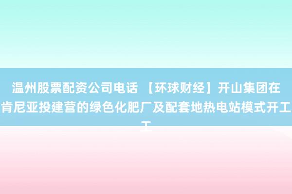 温州股票配资公司电话 【环球财经】开山集团在肯尼亚投建营的绿色化肥厂及配套地热电站模式开工