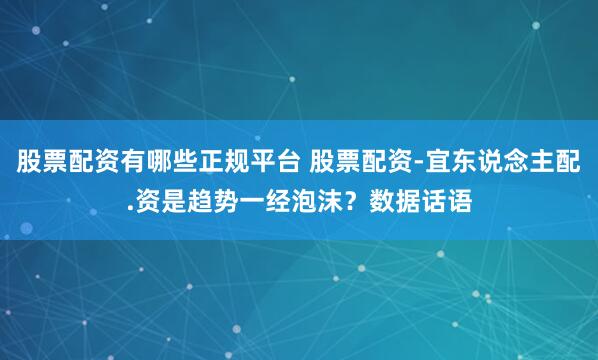 股票配资有哪些正规平台 股票配资-宜东说念主配.资是趋势一经泡沫？数据话语