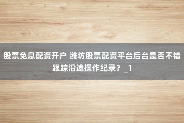 股票免息配资开户 潍坊股票配资平台后台是否不错跟踪沿途操作纪录？_1
