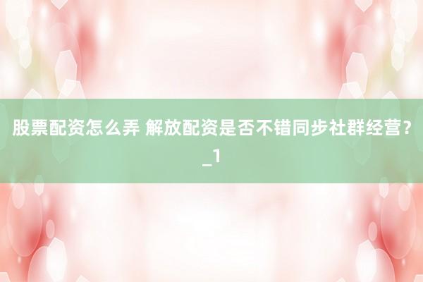 股票配资怎么弄 解放配资是否不错同步社群经营？_1