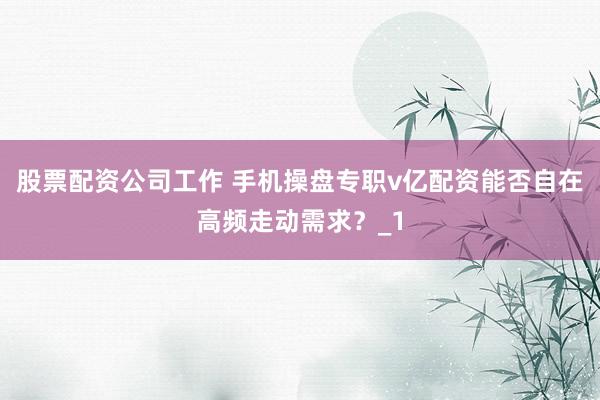 股票配资公司工作 手机操盘专职v亿配资能否自在高频走动需求？_1