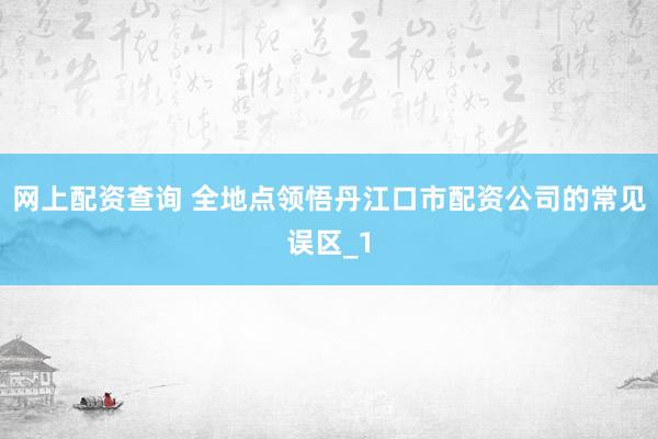 网上配资查询 全地点领悟丹江口市配资公司的常见误区_1