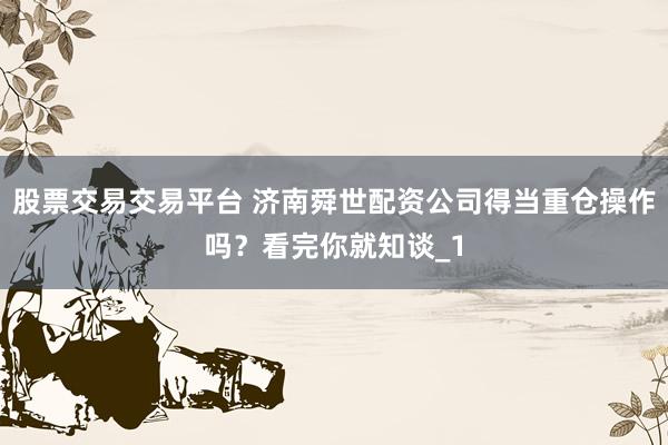 股票交易交易平台 济南舜世配资公司得当重仓操作吗？看完你就知谈_1