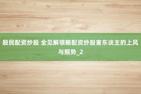 股民配资炒股 全见解领略配资炒股害东谈主的上风与颓势_2