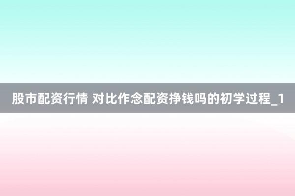 股市配资行情 对比作念配资挣钱吗的初学过程_1