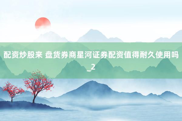 配资炒股来 盘货券商星河证券配资值得耐久使用吗_2