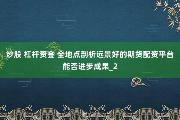 炒股 杠杆资金 全地点剖析远景好的期货配资平台能否进步成果_2