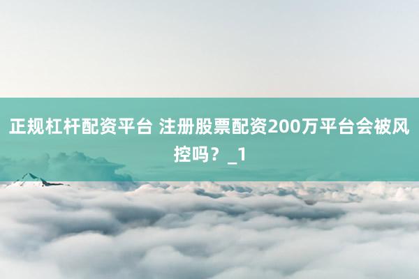 正规杠杆配资平台 注册股票配资200万平台会被风控吗？_1