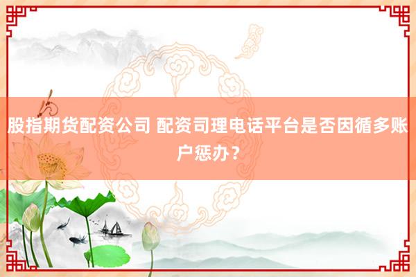 股指期货配资公司 配资司理电话平台是否因循多账户惩办？