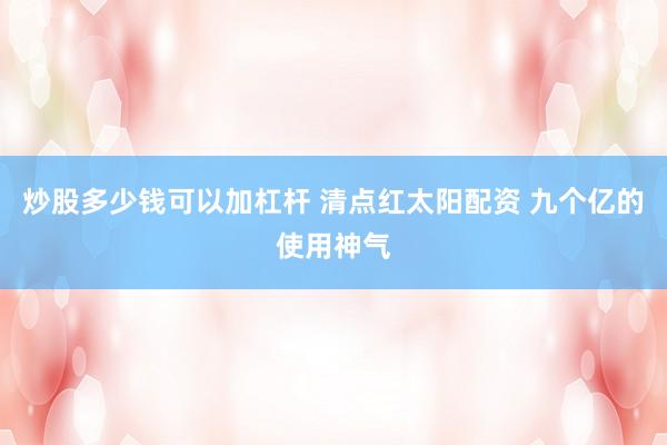 炒股多少钱可以加杠杆 清点红太阳配资 九个亿的使用神气